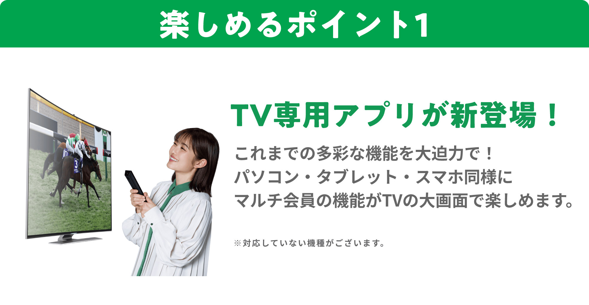 楽しめるポイント１ TV専用アプリが新登場！ これまでの多彩な機能を大迫力で！ パソコン・タブレット・スマホ同様にマルチ会員の機能がTVの大画面サイズで楽しめます。※対応していない機種がございます。