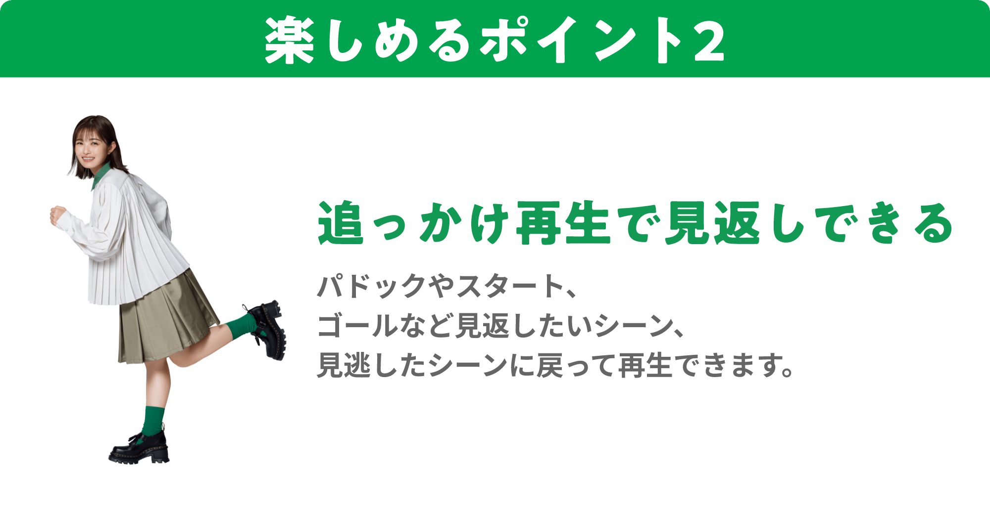 楽しめるポイント2 追っかけ再生で見返しできる パドックやスタート、ゴールなど見返したいシーン、見逃したシーンに戻って再生できます。