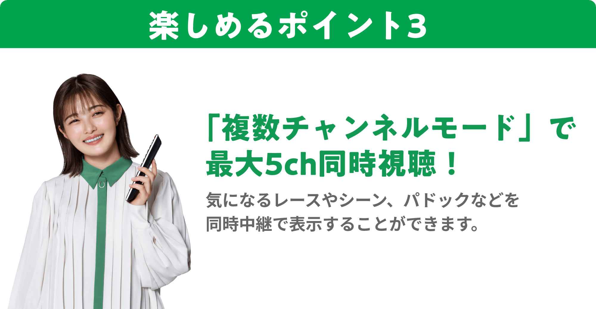 楽しめるポイント3 「複数チャンネルモード」で最大5ch同時視聴！ 気になるレースやシーン、パドックなどを同時中継で表示することができます。