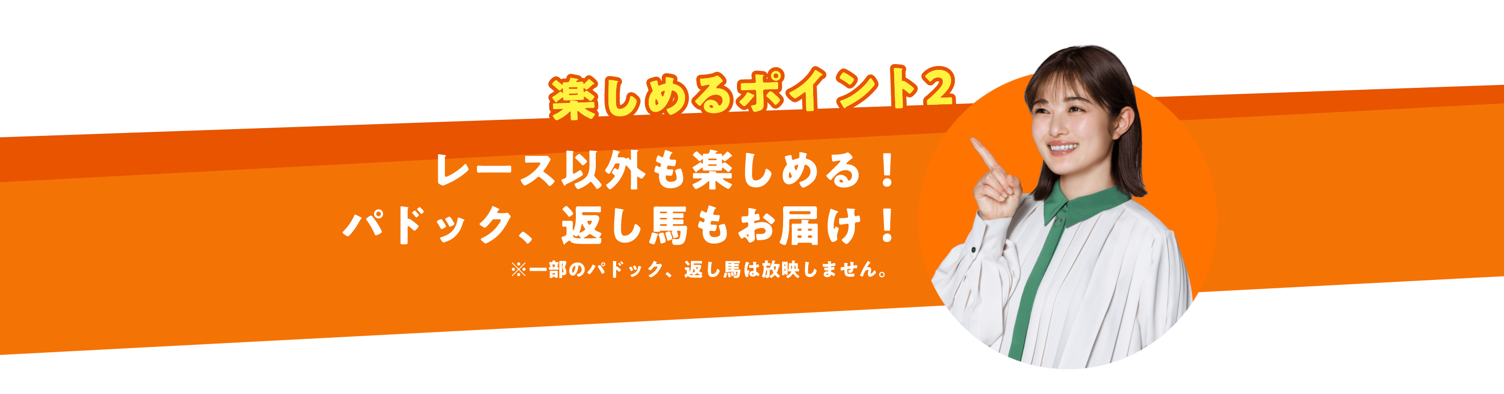 楽しめるポイント2 レース以外も楽しめる！ パドック、返し馬もお届け！ ※一部のパドック、返し馬は反映しません。