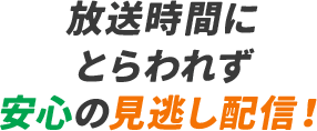 放送時間にとらわれず​安心の見逃し配信！​