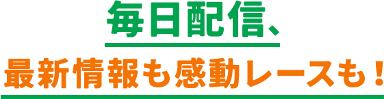 毎日配信、最新情報も感動レースも！​​