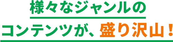 様々なジャンルのコンテンツが、盛り沢山！​